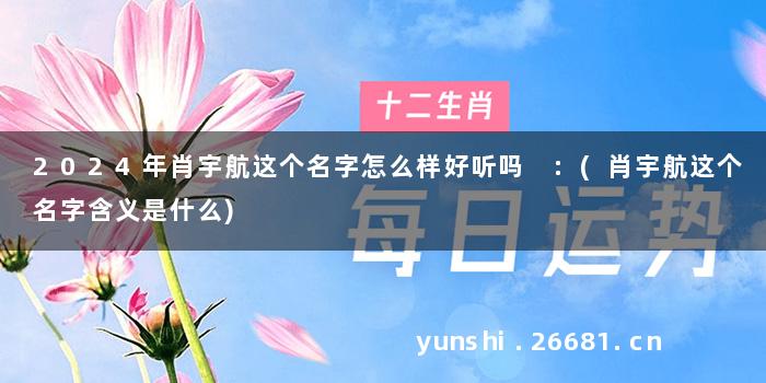 2024年肖宇航这个名字怎么样好听吗 :(肖宇航这个名字含义是什么)